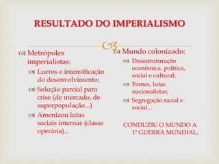 
RESULTADO DO IMPERIALISMO
 Metrópoles
imperialistas:
 Lucros e intensificação
do desenvolvimento;
 Solução parcial para
crise (de mercado, de
superpopulação...)
 Amenizou lutas
sociais internas (classe
operária)...
 Mundo colonizado:
 Desestruturação
econômica, política,
social e cultural;
 Fomes, lutas
nacionalistas;
 Segregação racial e
social...
CONDUZIU O MUNDO A
1ª GUERRA MUNDIAL.
 