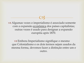 
 Algumas vezes o imperialismo é associado somente
com a expansão econômica dos países capitalistas;
outras vezes é usado para designar a expansão
européia após 1870.
 Embora Imperialismo signifique o mesmo
que Colonialismo e os dois termos sejam usados da
mesma forma, devemos fazer a distinção entre um e
outro.
 
