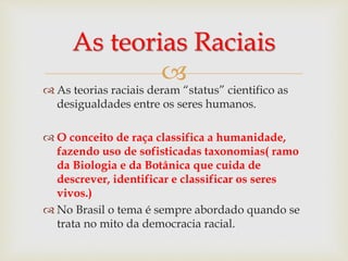 
As teorias Raciais
 As teorias raciais deram “status” cientifico as
desigualdades entre os seres humanos.
 O conceito de raça classifica a humanidade,
fazendo uso de sofisticadas taxonomias( ramo
da Biologia e da Botânica que cuida de
descrever, identificar e classificar os seres
vivos.)
 No Brasil o tema é sempre abordado quando se
trata no mito da democracia racial.
 