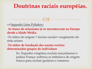 
Doutrinas raciais européias.
 Segundo Léon Poliakov:
As bases do arianismo já se encontravam na Europa
desde a Idade Média.
Os mitos de origem + teorias raciais= surgimento do
mito ariano
Os mitos de fundação das nações excluía
determinados grupos de indivíduos
Ex: Espanha visigótica excluía muçulmanos e
judeus França: nobreza se intitulava de origem
franca para excluir gauleses e romanos.
 