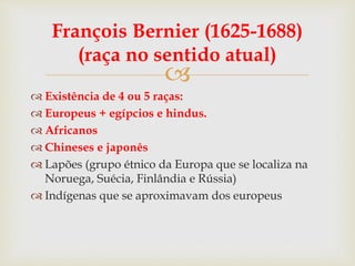 
François Bernier (1625-1688)
(raça no sentido atual)
 Existência de 4 ou 5 raças:
 Europeus + egípcios e hindus.
 Africanos
 Chineses e japonês
 Lapões (grupo étnico da Europa que se localiza na
Noruega, Suécia, Finlândia e Rússia)
 Indígenas que se aproximavam dos europeus
 
