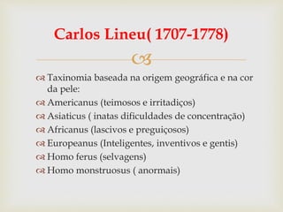 
Carlos Lineu( 1707-1778)
 Taxinomia baseada na origem geográfica e na cor
da pele:
 Americanus (teimosos e irritadiços)
 Asiaticus ( inatas dificuldades de concentração)
 Africanus (lascivos e preguiçosos)
 Europeanus (Inteligentes, inventivos e gentis)
 Homo ferus (selvagens)
 Homo monstruosus ( anormais)
 