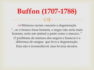 
Buffon (1707-1788)
 Misturas raciais causaria a degeneração
“...se o branco fosse homem, o negro não seria mais
homem, seria um animal a parte como o macaco..”
O problema da mistura dos negros e brancos é a
diferença de sangue que leva a degeneração.
Esta não é irremediável, mas levaria séculos.
 