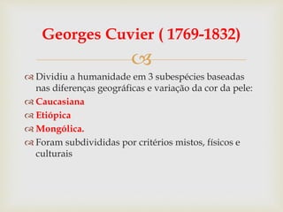 
Georges Cuvier ( 1769-1832)
 Dividiu a humanidade em 3 subespécies baseadas
nas diferenças geográficas e variação da cor da pele:
 Caucasiana
 Etiópica
 Mongólica.
 Foram subdivididas por critérios mistos, físicos e
culturais
 