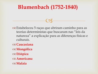
Blumenbach (1752-1840)
 Estabeleceu 5 raças que abriram caminho para as
teorias deterministas que buscaram nas “leis da
natureza” a explicação para as diferenças físicas e
culturais.
 Caucasiana
 Mongólica
 Etiópica
 Americana
 Malaia
 
