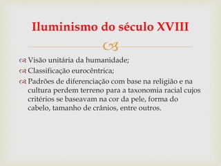 
Iluminismo do século XVIII
 Visão unitária da humanidade;
 Classificação eurocêntrica;
 Padrões de diferenciação com base na religião e na
cultura perdem terreno para a taxonomia racial cujos
critérios se baseavam na cor da pele, forma do
cabelo, tamanho de crânios, entre outros.
 