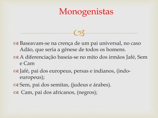 
Monogenistas
 Baseavam-se na crença de um pai universal, no caso
Adão, que seria a gênese de todos os homens.
 A diferenciação baseia-se no mito dos irmãos Jafé, Sem
e Cam
 Jafé, pai dos europeus, persas e indianos, (indo-
europeus);
 Sem, pai dos semitas, (judeus e árabes).
 Cam, pai dos africanos, (negros);
 