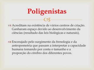 
Poligenistas
 Acreditam na existência de vários centros de criação.
Ganharam espaço devido ao desenvolvimento da
ciências (resultado das leis biológicas e naturais).
 Encorajado pelo surgimento da frenologia e da
antropometria que passam a interpretar a capacidade
humana tomando por conta o tamanho e a
proporção do cérebro dos diferentes povos.
 