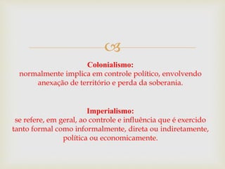 
Colonialismo:
normalmente implica em controle político, envolvendo
anexação de território e perda da soberania.
Imperialismo:
se refere, em geral, ao controle e influência que é exercido
tanto formal como informalmente, direta ou indiretamente,
política ou economicamente.
 