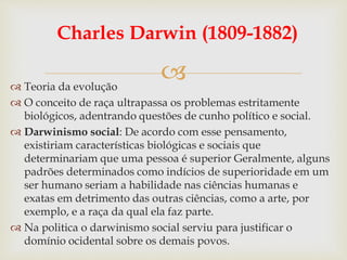 
Charles Darwin (1809-1882)
 Teoria da evolução
 O conceito de raça ultrapassa os problemas estritamente
biológicos, adentrando questões de cunho político e social.
 Darwinismo social: De acordo com esse pensamento,
existiriam características biológicas e sociais que
determinariam que uma pessoa é superior Geralmente, alguns
padrões determinados como indícios de superioridade em um
ser humano seriam a habilidade nas ciências humanas e
exatas em detrimento das outras ciências, como a arte, por
exemplo, e a raça da qual ela faz parte.
 Na politica o darwinismo social serviu para justificar o
domínio ocidental sobre os demais povos.
 