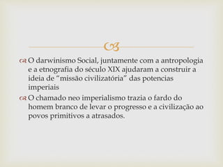 
 O darwinismo Social, juntamente com a antropologia
e a etnografia do século XIX ajudaram a construir a
ideia de “missão civilizatória” das potencias
imperiais
 O chamado neo imperialismo trazia o fardo do
homem branco de levar o progresso e a civilização ao
povos primitivos a atrasados.
 