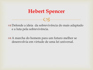 
Hebert Spencer
 Defende a ideia da sobrevivência do mais adaptado
e a luta pela sobrevivência.
 A marcha do homem para um futuro melhor se
desenvolvia em virtude de uma lei universal.
 