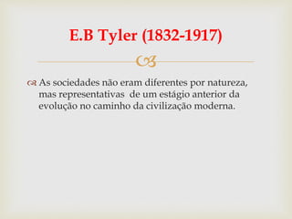 
E.B Tyler (1832-1917)
 As sociedades não eram diferentes por natureza,
mas representativas de um estágio anterior da
evolução no caminho da civilização moderna.
 