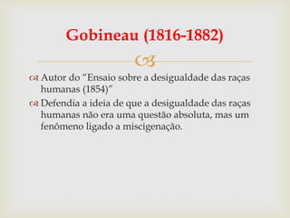
Gobineau (1816-1882)
 Autor do “Ensaio sobre a desigualdade das raças
humanas (1854)”
 Defendia a ideia de que a desigualdade das raças
humanas não era uma questão absoluta, mas um
fenômeno ligado a miscigenação.
 