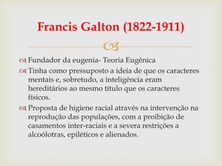 
Francis Galton (1822-1911)
 Fundador da eugenia- Teoria Eugênica
 Tinha como pressuposto a ideia de que os caracteres
mentais e, sobretudo, a inteligência eram
hereditários ao mesmo título que os caracteres
físicos.
 Proposta de higiene racial através na intervenção na
reprodução das populações, com a proibição de
casamentos inter-raciais e a severa restrições a
alcoólotras, epiléticos e alienados.
 