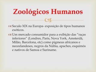 
Zoológicos Humanos
 Seculo XIX na Europa- exposição de tipos humanos
exóticos.
 Um mercado consumidor para a exibição das “raças
inferiores” (Londres, Paris, Nova York, Amsterdã,
Milão, Barcelona, etc) como pigmeus africanos e
neozelandeses, negros da Núbia, apaches, esquimós
e nativos de Samoa e Suriname.
 