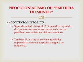 
 CONTEXTO HISTÓRICO:
 Segunda metade do século XIX quando a expansão
dos países europeus industrializados levam as
partilhas dos continentes africano e asiático;
 Também EUA e Japão exercem atividades
imperialistas em suas respectivas regiões de
influência...
NEOCOLONIALISMO OU “PARTILHA
DO MUNDO”
 