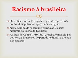 
Racismo à brasileira
 O cientificismo na Europa teve grande repercussão
no Brasil disputando espaço com a religião.
 Neste sentido dá-se larga referencia às Ciências
Naturais e a Teoria da Evolução.
 Ao lado de Comte( 1789-1857) , recebia vários elogios
dos jornais brasileiros do período e dividia a atenção
dos eleitores
 