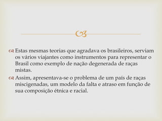 
 Estas mesmas teorias que agradava os brasileiros, serviam
os vários viajantes como instrumentos para representar o
Brasil como exemplo de nação degenerada de raças
mistas.
 Assim, apresentava-se o problema de um país de raças
miscigenadas, um modelo da falta e atraso em função de
sua composição étnica e racial.
 