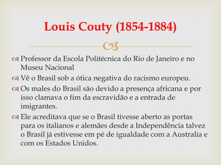 
Louis Couty (1854-1884)
 Professor da Escola Politécnica do Rio de Janeiro e no
Museu Nacional
 Vê o Brasil sob a ótica negativa do racismo europeu.
 Os males do Brasil são devido a presença africana e por
isso clamava o fim da escravidão e a entrada de
imigrantes.
 Ele acreditava que se o Brasil tivesse aberto as portas
para os italianos e alemães desde a Independência talvez
o Brasil já estivesse em pé de igualdade com a Australia e
com os Estados Unidos.
 