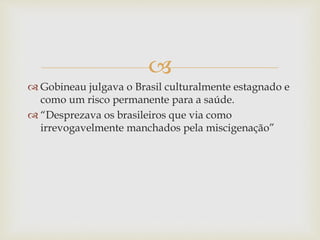 
 Gobineau julgava o Brasil culturalmente estagnado e
como um risco permanente para a saúde.
 “Desprezava os brasileiros que via como
irrevogavelmente manchados pela miscigenação”
 