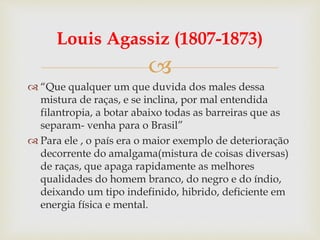 
Louis Agassiz (1807-1873)
 “Que qualquer um que duvida dos males dessa
mistura de raças, e se inclina, por mal entendida
filantropia, a botar abaixo todas as barreiras que as
separam- venha para o Brasil”
 Para ele , o país era o maior exemplo de deterioração
decorrente do amalgama(mistura de coisas diversas)
de raças, que apaga rapidamente as melhores
qualidades do homem branco, do negro e do índio,
deixando um tipo indefinido, hibrido, deficiente em
energia física e mental.
 
