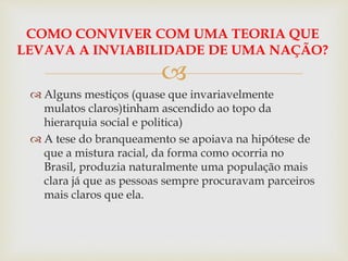 
COMO CONVIVER COM UMA TEORIA QUE
LEVAVA A INVIABILIDADE DE UMA NAÇÃO?
 Alguns mestiços (quase que invariavelmente
mulatos claros)tinham ascendido ao topo da
hierarquia social e politica)
 A tese do branqueamento se apoiava na hipótese de
que a mistura racial, da forma como ocorria no
Brasil, produzia naturalmente uma população mais
clara já que as pessoas sempre procuravam parceiros
mais claros que ela.
 