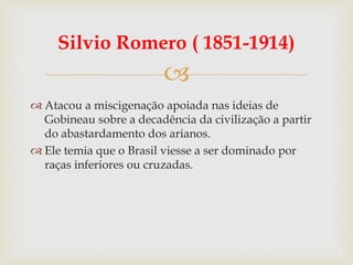
Silvio Romero ( 1851-1914)
 Atacou a miscigenação apoiada nas ideias de
Gobineau sobre a decadência da civilização a partir
do abastardamento dos arianos.
 Ele temia que o Brasil viesse a ser dominado por
raças inferiores ou cruzadas.
 