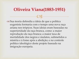 
Oliveira Viana(1883-1951)
 Sua teoria defendia a ideia de que a politica
eugenista formaria com o tempo uma nova raça
ariana nos trópicos. Suas ideias eram baseadas na
superioridade da raça branca, como: a maior
reprodução da raça branca; a maior taxa de
mortalidade dos negros e mulatos, submetidos a
miséria e à fome após a abolição; e no controle
politico ideológico deste projeto baseado na
imigração europeia.
 