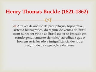 
Henry Thomas Buckle (1821-1862)
 Através de analise da precipitação, topografia,
sistema hidrográfico, do regime de ventos do Brasil
(sem nunca ter vindo ao Brasil ou ter se baseado em
estudo genuinamente cientifico) acreditava que o
homem seria levado a insignificância devido a
magnitude da vegetação e da fauna.
 