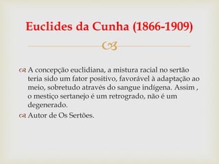 
Euclides da Cunha (1866-1909)
 A concepção euclidiana, a mistura racial no sertão
teria sido um fator positivo, favorável à adaptação ao
meio, sobretudo através do sangue indígena. Assim ,
o mestiço sertanejo é um retrogrado, não é um
degenerado.
 Autor de Os Sertões.
 