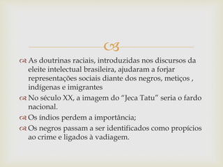 
 As doutrinas raciais, introduzidas nos discursos da
eleite intelectual brasileira, ajudaram a forjar
representações sociais diante dos negros, metiços ,
indígenas e imigrantes
 No século XX, a imagem do “Jeca Tatu” seria o fardo
nacional.
 Os índios perdem a importância;
 Os negros passam a ser identificados como propícios
ao crime e ligados à vadiagem.
 