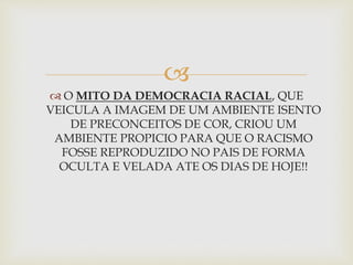 
 O MITO DA DEMOCRACIA RACIAL, QUE
VEICULA A IMAGEM DE UM AMBIENTE ISENTO
DE PRECONCEITOS DE COR, CRIOU UM
AMBIENTE PROPICIO PARA QUE O RACISMO
FOSSE REPRODUZIDO NO PAIS DE FORMA
OCULTA E VELADA ATE OS DIAS DE HOJE!!
 