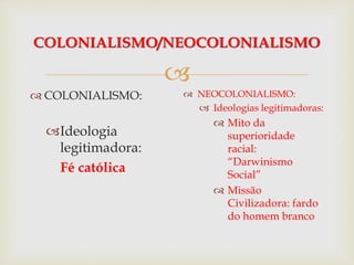 
COLONIALISMO/NEOCOLONIALISMO
 COLONIALISMO:
Ideologia
legitimadora:
Fé católica
 NEOCOLONIALISMO:
 Ideologias legitimadoras:
 Mito da
superioridade
racial:
“Darwinismo
Social”
 Missão
Civilizadora: fardo
do homem branco
 