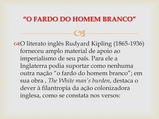 
O literato inglês Rudyard Kipling (1865-1936)
forneceu amplo material de apoio ao
imperialismo de seu país. Para ele a
Inglaterra podia suportar como nenhuma
outra nação “o fardo do homem branco”; em
sua obra , The White man’s burden, destaca o
dever à filantropia da ação colonizadora
inglesa, como se constata nos versos:
“O FARDO DO HOMEM BRANCO”
 