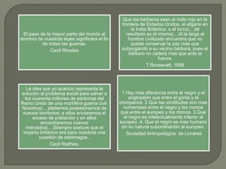 El paso de la mayor parte del mundo al
dominio de nuestras leyes significara el fin
de todas las guerras.
Cecil Rhodes
Que los bárbaros sean el indio rojo en la
frontera de Estados Unidos, el afgano en
la India Británica o el turco(…)el
resultado es el mismo(…)A la larga el
hombre civilizado encuentra que no
puede conservar la paz más que
subyugando a su vecino bárbara, pues el
bárbaro no cederá mas que ante la
fuerza.
T Roosevelt, 1899
La idea que yo acaricio representa la
solución al problema social para salvar a
los cuarenta millones de personas del
Reino Unido de una mortífera guerra civil.
Nosotros(…)debemos posesionarnos de
nuevos territorios; a ellos enviaremos el
exceso de población y en ellos
encontraremos nuevos
mercados(…)Siempre sostuve que el
imperio británico era para nosotros una
cuestión de estómagos..
Cecil Rodhes.
1 Hay mas diferencia entre el negro y el
anglosajón que entre el gorila y el
chimpancé. 2 Que las similitudes son mas
numerosas entre el negro y los monos
que entre el europeo y los monos. 3.Que
el negro es intelectualmente inferior al
europeo. 4. Que el negro es mas humano
en su natural subordinación al europeo.
Sociedad Antropológica de Londres
 