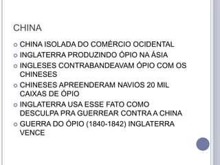 CHINA
 CHINA ISOLADA DO COMÉRCIO OCIDENTAL
 INGLATERRA PRODUZINDO ÓPIO NA ÁSIA
 INGLESES CONTRABANDEAVAM ÓPIO COM OS
CHINESES
 CHINESES APREENDERAM NAVIOS 20 MIL
CAIXAS DE ÓPIO
 INGLATERRA USA ESSE FATO COMO
DESCULPA PRA GUERREAR CONTRA A CHINA
 GUERRA DO ÓPIO (1840-1842) INGLATERRA
VENCE
 