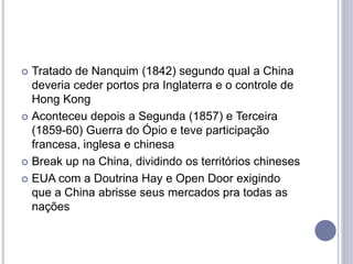  Tratado de Nanquim (1842) segundo qual a China
deveria ceder portos pra Inglaterra e o controle de
Hong Kong
 Aconteceu depois a Segunda (1857) e Terceira
(1859-60) Guerra do Ópio e teve participação
francesa, inglesa e chinesa
 Break up na China, dividindo os territórios chineses
 EUA com a Doutrina Hay e Open Door exigindo
que a China abrisse seus mercados pra todas as
nações
 
