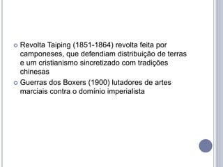  Revolta Taiping (1851-1864) revolta feita por
camponeses, que defendiam distribuição de terras
e um cristianismo sincretizado com tradições
chinesas
 Guerras dos Boxers (1900) lutadores de artes
marciais contra o domínio imperialista
 