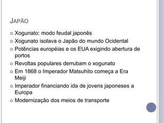 JAPÃO
 Xogunato: modo feudal japonês
 Xogunato isolava o Japão do mundo Ocidental
 Potências européias e os EUA exigindo abertura de
portos
 Revoltas populares derrubam o xogunato
 Em 1868 o Imperador Matsuhito começa a Era
Meiji
 Imperador financiando ida de jovens japoneses a
Europa
 Modernização dos meios de transporte
 