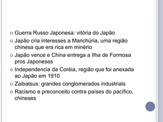  Guerra Russo Japonesa: vitória do Japão
 Japão cria interesses a Manchúria, uma região
chinesa que era rica em minério
 Japão vence e China entrega a Ilha de Formosa
pros Japoneses
 Independencia da Coréia, região que foi anexada
ao Japão em 1910
 Zaibatsus: grandes conglomerados industriais
 Racismo e preconceito contra países do pacífico,
chineses
 