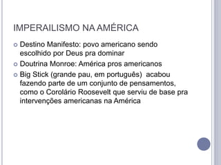 IMPERAILISMO NA AMÉRICA
 Destino Manifesto: povo americano sendo
escolhido por Deus pra dominar
 Doutrina Monroe: América pros americanos
 Big Stick (grande pau, em português) acabou
fazendo parte de um conjunto de pensamentos,
como o Corolário Roosevelt que serviu de base pra
intervenções americanas na América
 