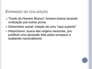 EXPANSÃO DA CIVILIZAÇÃO
 “Fardo do Homem Branco” homem branco levando
civilização pra outros povos
 Darwinismo social: criação de uma “raça superior”
 Historicismo: busca das origens nacionais, pra
justificar uma opressão feita pelos europeus e
exaltando nacionalismos
 