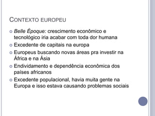 CONTEXTO EUROPEU
 Belle Époque: crescimento econômico e
tecnológico iria acabar com toda dor humana
 Excedente de capitais na europa
 Europeus buscando novas áreas pra investir na
África e na Ásia
 Endividamento e dependência econômica dos
países africanos
 Excedente populacional, havia muita gente na
Europa e isso estava causando problemas sociais
 
