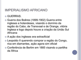 IMPERIALISMO AFRICANO
 GUERRAS.
 Guerra dos Boêres (1899-1902) Guerra entre
ingleses e holandeses, visando o domínio da
região do Cabo, de Transvaal e de Orange, vitória
Inglesa e logo depois houve a criação da União Sul
Africana
 A ação dos ingleses era extraoficial
 Leopoldo II querendo comprar a região do Congo,
rica em diamantes, ação agora sim oficial
 Conferência de Berlim em 1885 visando a partilha
da África
 
