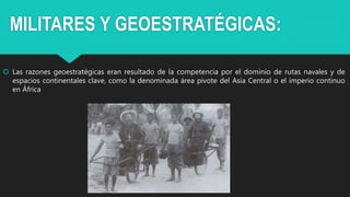 MILITARES Y GEOESTRATÉGICAS:
 Las razones geoestratégicas eran resultado de la competencia por el dominio de rutas navales y de
espacios continentales clave, como la denominada área pivote del Asia Central o el imperio continuo
en África
 