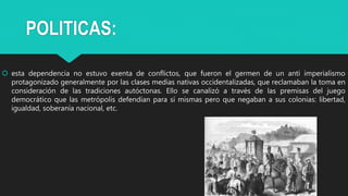 POLITICAS:
 esta dependencia no estuvo exenta de conflictos, que fueron el germen de un anti imperialismo
protagonizado generalmente por las clases medias nativas occidentalizadas, que reclamaban la toma en
consideración de las tradiciones autóctonas. Ello se canalizó a través de las premisas del juego
democrático que las metrópolis defendían para sí mismas pero que negaban a sus colonias: libertad,
igualdad, soberanía nacional, etc.
 
