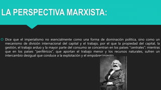 LA PERSPECTIVA MARXISTA:
 Dice que el imperialismo no esencialmente como una forma de dominación política, sino como un
mecanismo de división internacional del capital y el trabajo, por el que la propiedad del capital, la
gestión, el trabajo arduo y la mayor parte del consumo se concentran en los países "centrales"; mientras
que en los países "periféricos", que aportan el trabajo menor y los recursos naturales, sufren un
intercambio desigual que conduce a la explotación y el empobrecimiento.
 