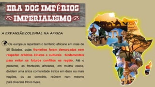 ERA DOS IMPÉRIOS
(IMPERIALISMO)
A EXPANSÃO COLONIAL NA AFRICA
Os europeus repartiram o território africano em mais de
50 Estados, cujas fronteiras foram demarcadas sem
respeitar critérios étnicos e culturais fundamentais
para evitar os futuros conflitos na região. Até o
presente, as fronteiras africanas, em muitos casos,
dividem uma única comunidade étnica em duas ou mais
nações, ou ao contrário, reúnem num mesmo
país diversas tribos rivais.
 