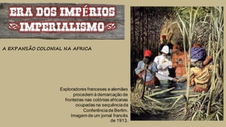 ERA DOS IMPÉRIOS
(IMPERIALISMO)
A EXPANSÃO COLONIAL NA AFRICA
Exploradores franceses e alemães
procedem à demarcação de
fronteiras nas colónias africanas
ocupadas na sequênciada
Conferênciade Berlim.
Imagem de um jornal francês
de 1913.
 